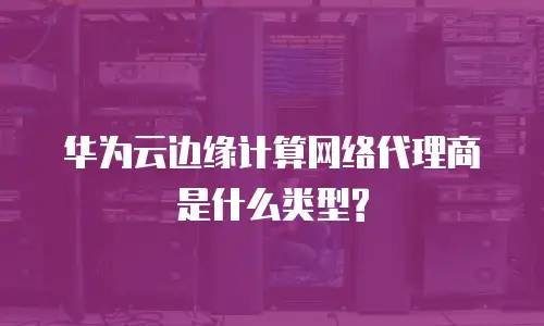 华为云边缘计算网络代理商是什么类型?