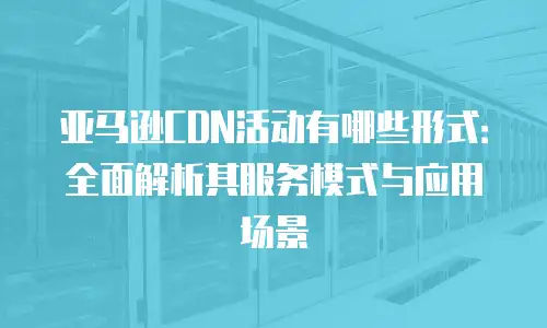 亚马逊CDN活动有哪些形式：全面解析其服务模式与应用场景
