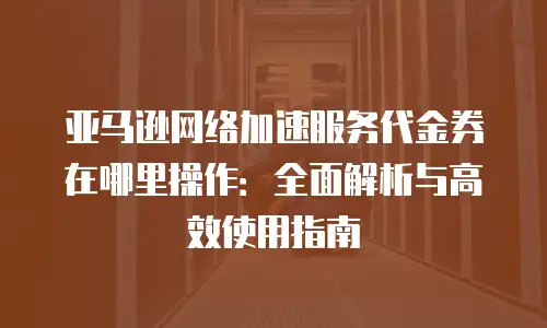 亚马逊网络加速服务代金券在哪里操作：全面解析与高效使用指南