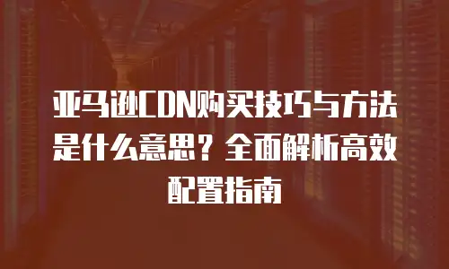 亚马逊CDN购买技巧与方法是什么意思？全面解析高效配置指南