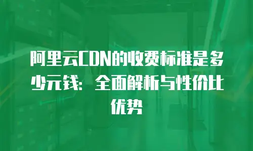 阿里云CDN的收费标准是多少元钱：全面解析与性价比优势