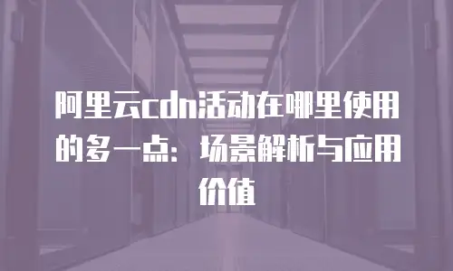 阿里云cdn活动在哪里使用的多一点：场景解析与应用价值