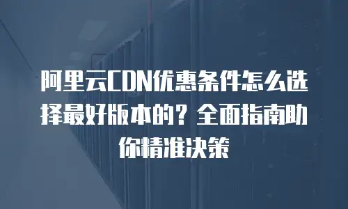阿里云CDN优惠条件怎么选择最好版本的？全面指南助你精准决策