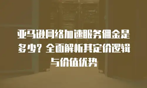 亚马逊网络加速服务佣金是多少？全面解析其定价逻辑与价值优势