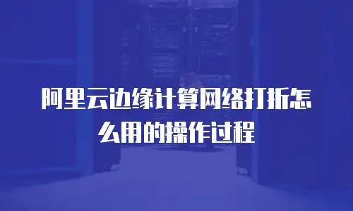 阿里云边缘计算网络打折怎么用的操作过程
