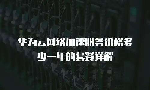 华为云网络加速服务价格多少一年的套餐详解