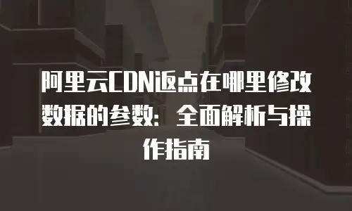 阿里云CDN返点在哪里修改数据的参数：全面解析与操作指南