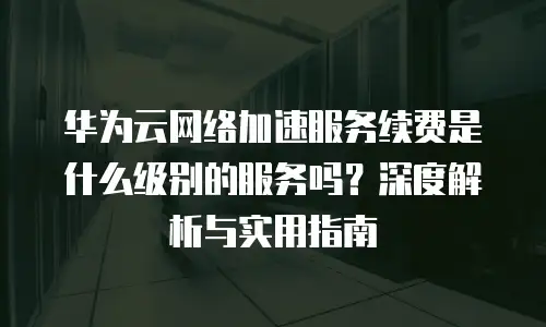 华为云网络加速服务续费是什么级别的服务吗？深度解析与实用指南