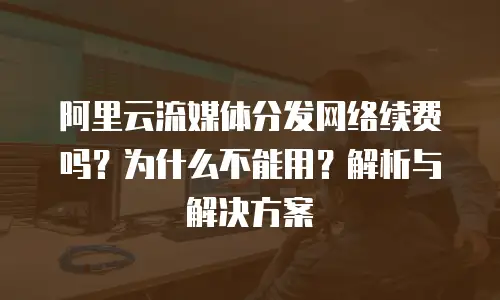 阿里云流媒体分发网络续费吗？为什么不能用？解析与解决方案