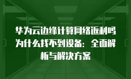 华为云边缘计算网络返利吗为什么找不到设备：全面解析与解决方案