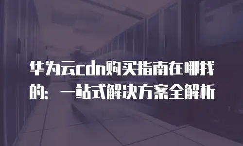 华为云cdn购买指南在哪找的：一站式解决方案全解析
