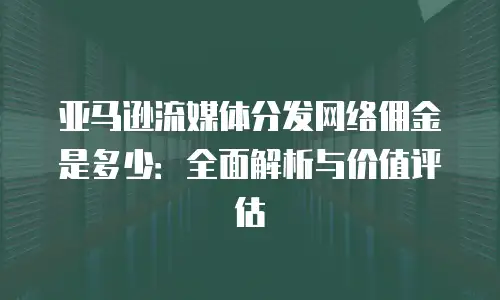 亚马逊流媒体分发网络佣金是多少：全面解析与价值评估