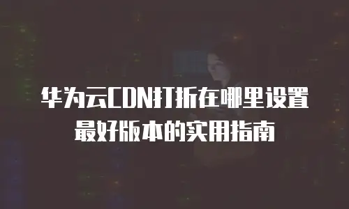华为云CDN打折在哪里设置最好版本的实用指南