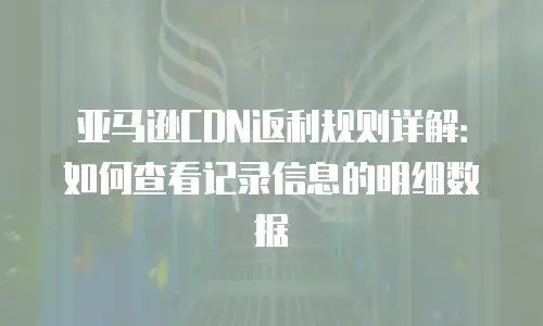 亚马逊CDN返利规则详解：如何查看记录信息的明细数据