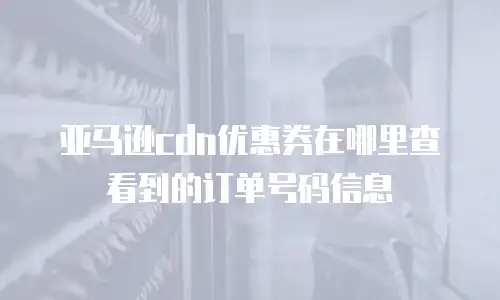 亚马逊cdn优惠券在哪里查看到的订单号码信息