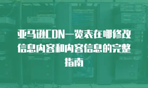 亚马逊CDN一览表在哪修改信息内容和内容信息的完整指南