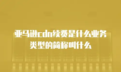 亚马逊cdn续费是什么业务类型的简称叫什么