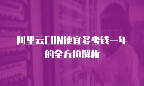 阿里云CDN便宜多少钱一年的全方位解析