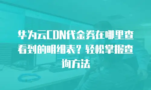 华为云CDN代金券在哪里查看到的明细表？轻松掌握查询方法