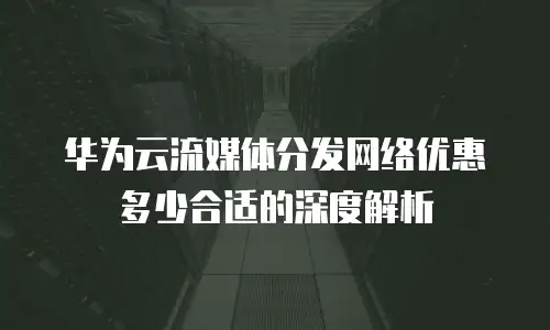 华为云流媒体分发网络优惠多少合适的深度解析