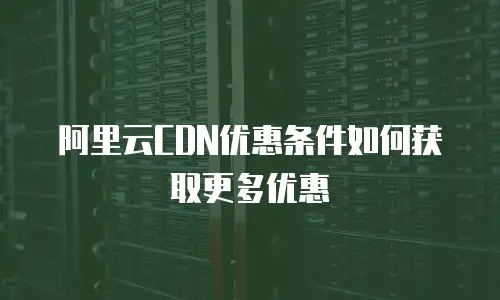 阿里云CDN优惠条件如何获取更多优惠