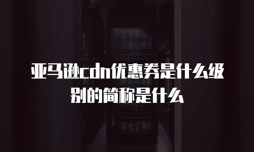 亚马逊cdn优惠券是什么级别的简称是什么