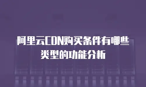 阿里云CDN购买条件有哪些类型的功能分析