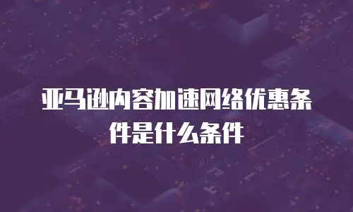 亚马逊内容加速网络优惠条件是什么条件