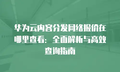 华为云内容分发网络报价在哪里查看：全面解析与高效查询指南