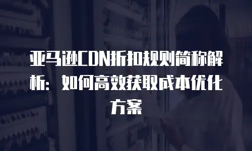 亚马逊CDN折扣规则简称解析：如何高效获取成本优化方案
