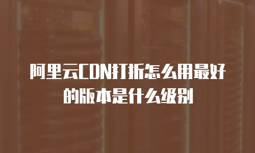 阿里云CDN打折怎么用最好的版本是什么级别