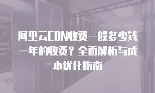 阿里云CDN收费一般多少钱一年的收费？全面解析与成本优化指南