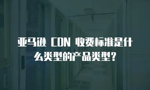 亚马逊 CDN 收费标准是什么类型的产品类型？