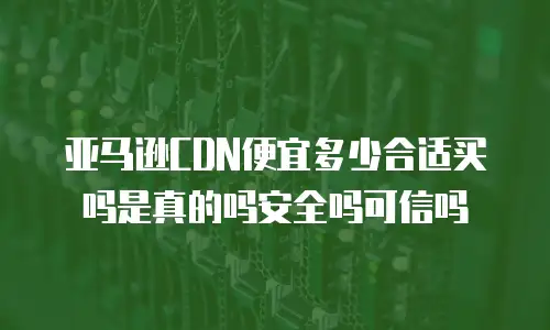 亚马逊CDN便宜多少合适买吗是真的吗安全吗可信吗