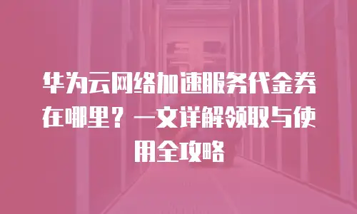 华为云网络加速服务代金券在哪里？一文详解领取与使用全攻略
