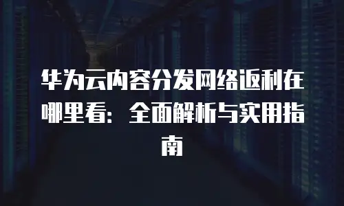 华为云内容分发网络返利在哪里看：全面解析与实用指南
