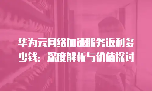 华为云网络加速服务返利多少钱：深度解析与价值探讨