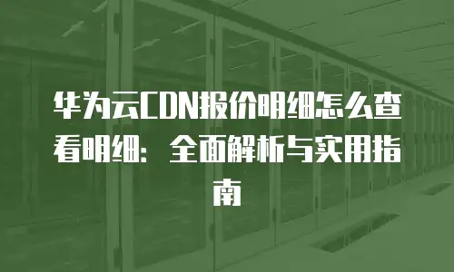 华为云CDN报价明细怎么查看明细：全面解析与实用指南
