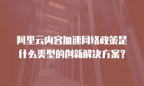 阿里云内容加速网络政策是什么类型的创新解决方案？