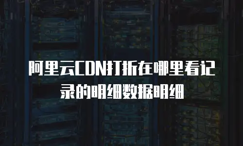 阿里云CDN打折在哪里看记录的明细数据明细