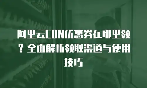 阿里云CDN优惠券在哪里领？全面解析领取渠道与使用技巧