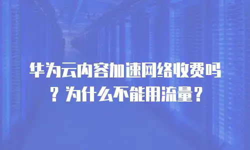 华为云内容加速网络收费吗？为什么不能用流量？