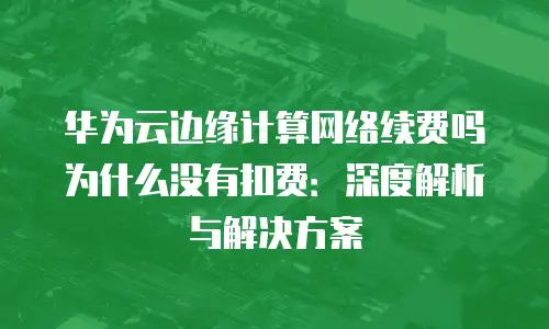 华为云边缘计算网络续费吗为什么没有扣费：深度解析与解决方案
