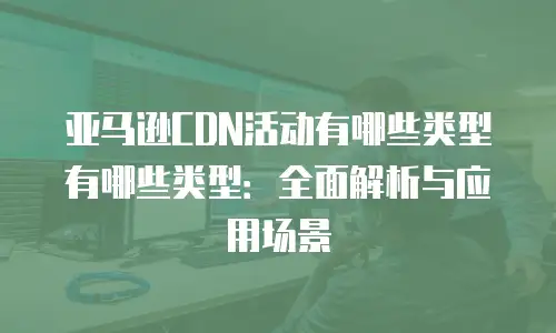 亚马逊CDN活动有哪些类型有哪些类型：全面解析与应用场景