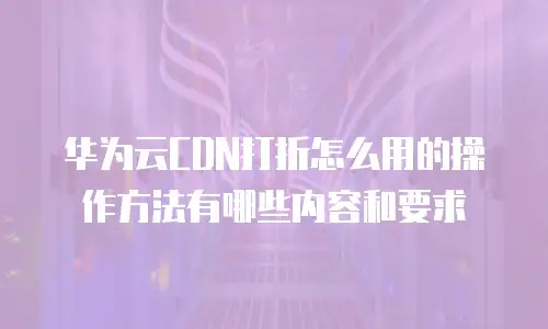 华为云CDN打折怎么用的操作方法有哪些内容和要求