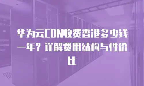 华为云CDN收费香港多少钱一年？详解费用结构与性价比