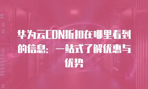 华为云CDN折扣在哪里看到的信息：一站式了解优惠与优势