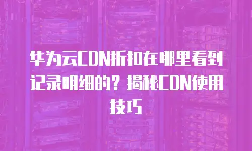 华为云CDN折扣在哪里看到记录明细的？揭秘CDN使用技巧