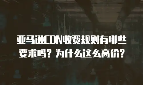 亚马逊CDN收费规则有哪些要求吗？为什么这么高价？