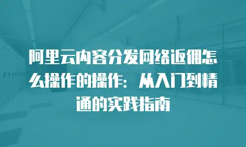 阿里云内容分发网络返佣怎么操作的操作：从入门到精通的实践指南
